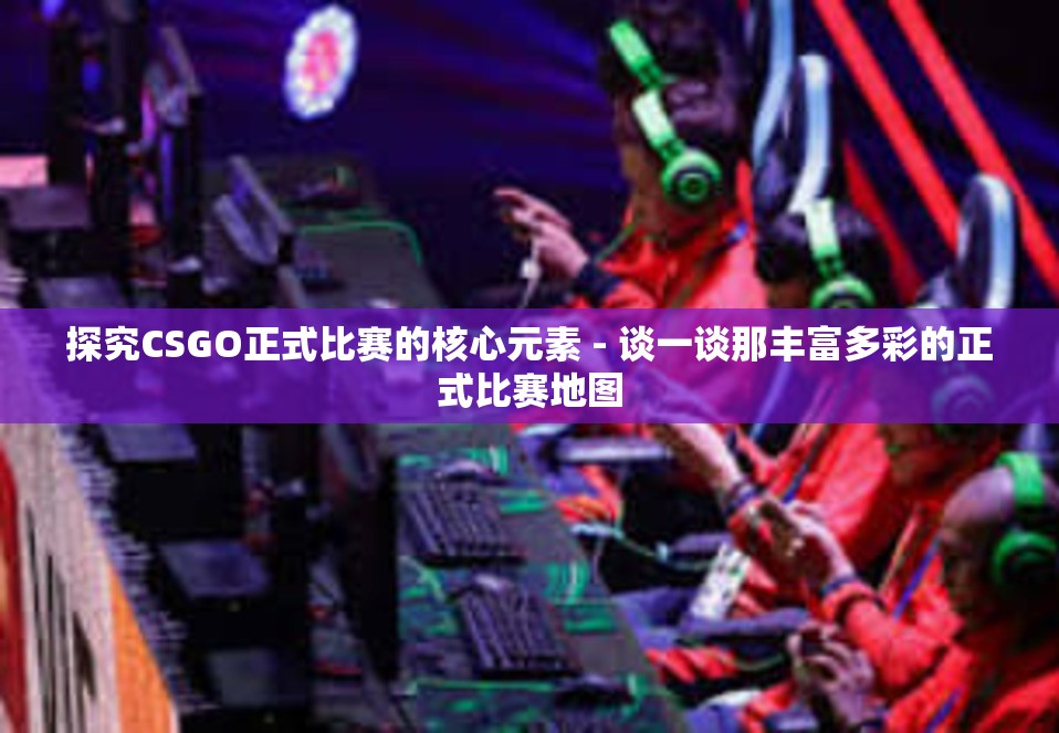 探究CSGO正式比赛的核心元素 - 谈一谈那丰富多彩的正式比赛地图